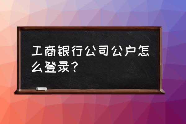 工商银行app如何登录公司账户 工商银行公司公户怎么登录？