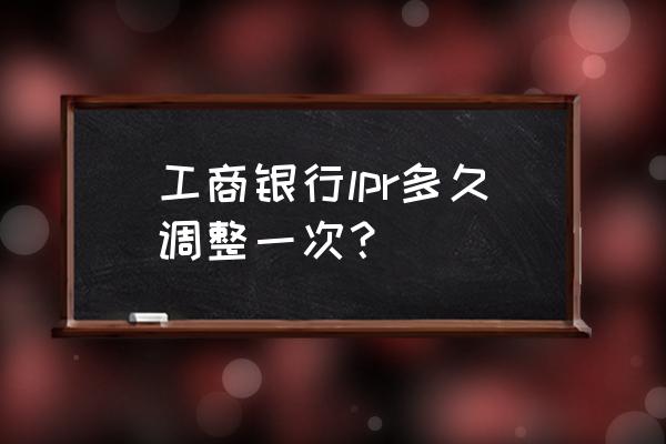 工商银行lpr利率怎么变 工商银行lpr多久调整一次？