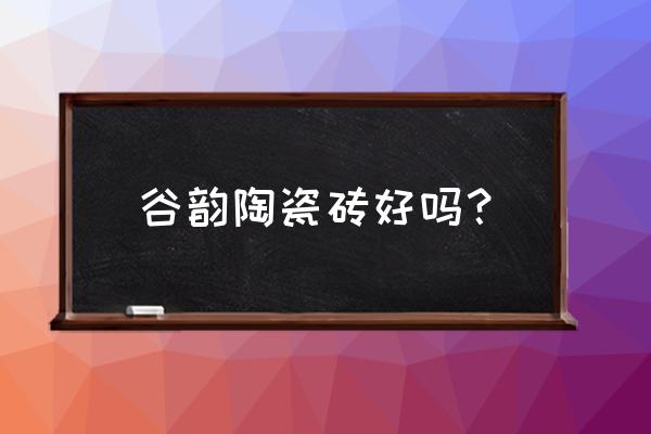 陶瓷城瓷砖购买建议 谷韵陶瓷砖好吗？