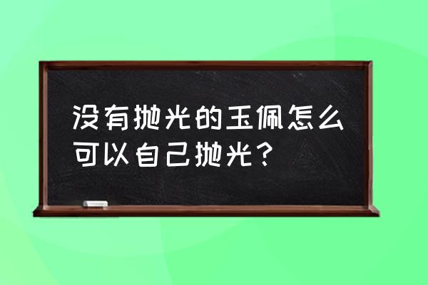 和田玉抛光上蜡的正确方法 没有抛光的玉佩怎么可以自己抛光？