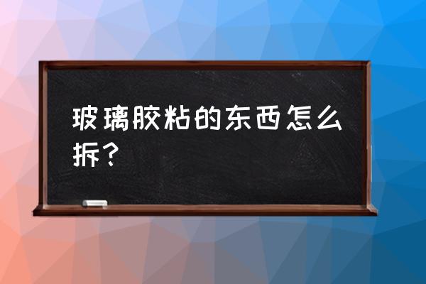 拆玻璃胶有没有什么简单方法 玻璃胶粘的东西怎么拆？