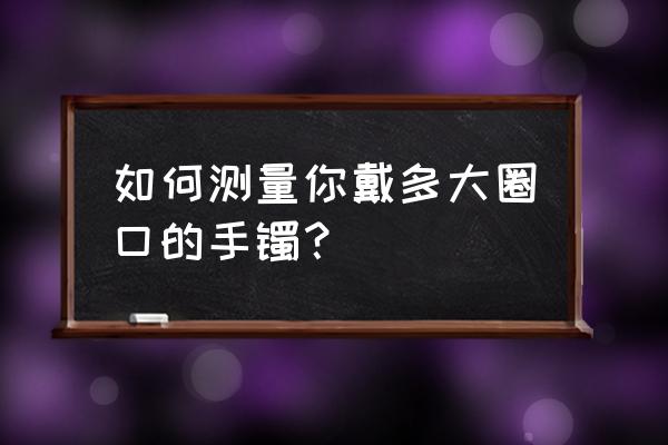 手镯圈口测量方法对照表 如何测量你戴多大圈口的手镯？