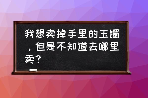 想把玉卖掉哪里可以收 我想卖掉手里的玉镯，但是不知道去哪里卖？