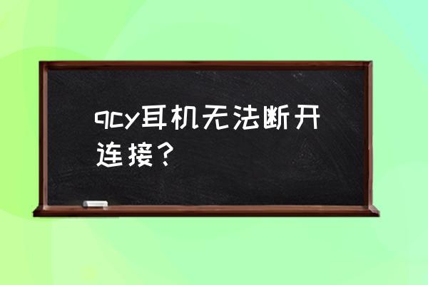 qcy的耳机连接不上qcy软件 qcy耳机无法断开连接？