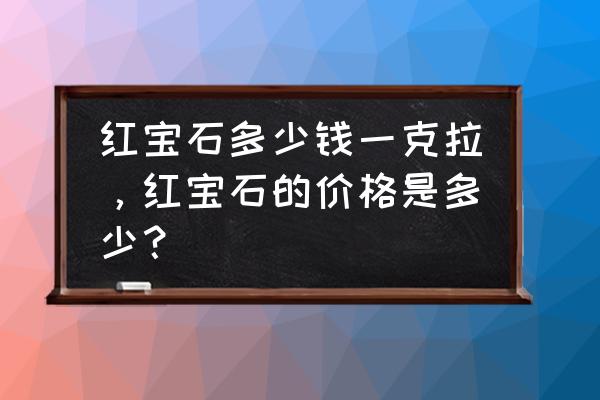 100克拉的鸽血红宝石价格 红宝石多少钱一克拉，红宝石的价格是多少？