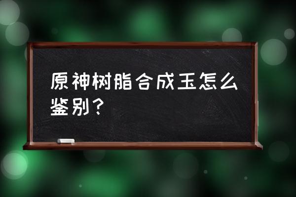 用火烧能鉴别玉的真假吗 原神树脂合成玉怎么鉴别？