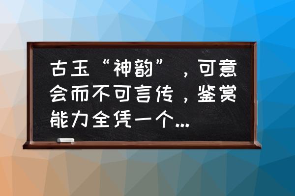 古瓷入门基础知识图 古玉“神韵”，可意会而不可言传，鉴赏能力全凭一个“悟性”，您赞同吗？