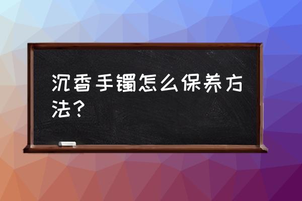 沉香木的保养和护理方法 沉香手镯怎么保养方法？