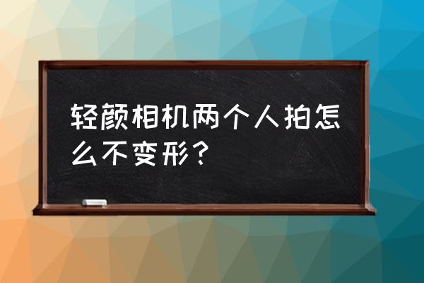 轻颜相机拍全身教程 轻颜相机两个人拍怎么不变形？