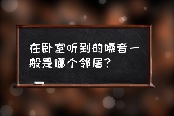 房间有噪音但不知道来自哪里 在卧室听到的噪音一般是哪个邻居？