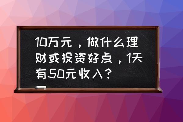 如果有十万块如何理财 10万元，做什么理财或投资好点，1天有50元收入？