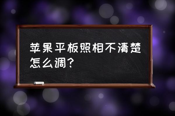 相机拍照模糊不清楚怎么调 苹果平板照相不清楚怎么调？