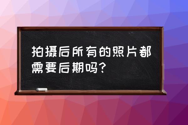 后期怎么把照片拍的好看 拍摄后所有的照片都需要后期吗？