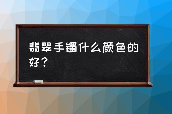 翡翠油青种好还是白底青好 翡翠手镯什么颜色的好？