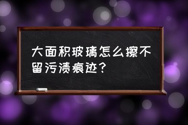 玻璃窗怎么清洗比较干净 大面积玻璃怎么擦不留污渍痕迹？