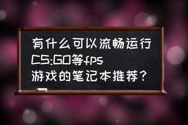 适合购买的笔记本推荐 有什么可以流畅运行CS:GO等fps游戏的笔记本推荐？