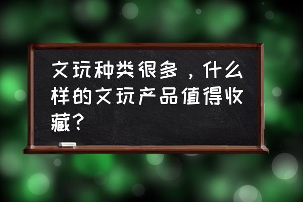 初学者必备的100个收藏品 文玩种类很多，什么样的文玩产品值得收藏？