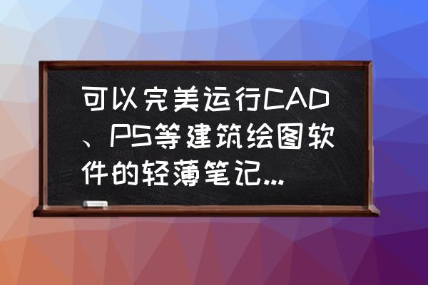 cad简单新手画图步骤 可以完美运行CAD、PS等建筑绘图软件的轻薄笔记本电脑有何推荐？