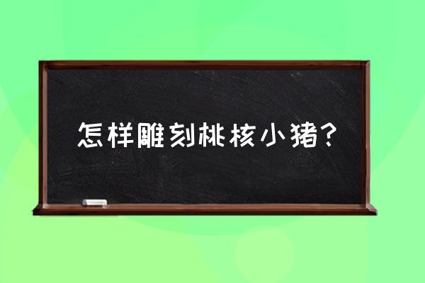 桃核雕刻简单初学入门 怎样雕刻桃核小猪？