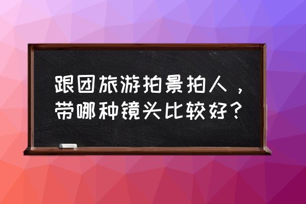 旅游适合拿什么拍照 跟团旅游拍景拍人，带哪种镜头比较好？