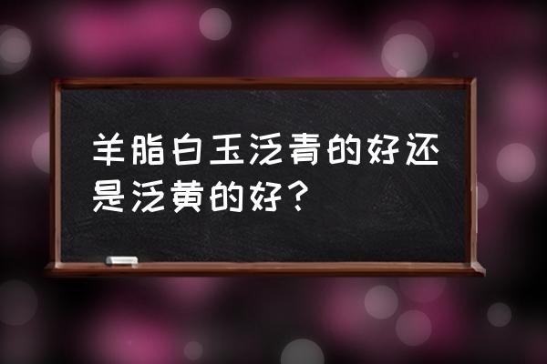 怎么知道是羊脂白玉 羊脂白玉泛青的好还是泛黄的好？