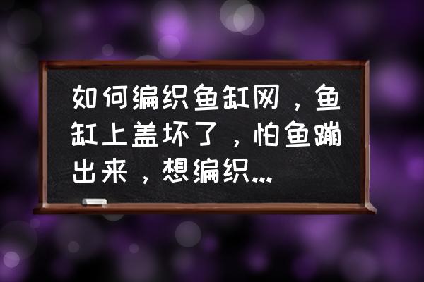 鱼缸上盖制作方法 如何编织鱼缸网，鱼缸上盖坏了，怕鱼蹦出来，想编织个盖网，求解？