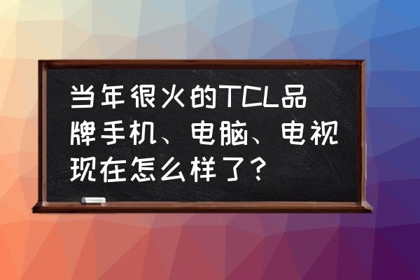 tcl手机怎么样质量好么 当年很火的TCL品牌手机、电脑、电视现在怎么样了？