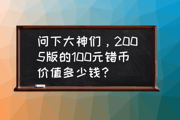 100元错版币如何出手 问下大神们，2005版的100元错币价值多少钱？