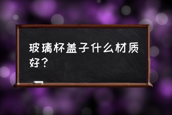 变色杯什么材质的好 玻璃杯盖子什么材质好？