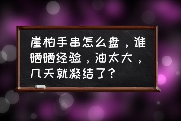 盘玩崖柏做到以下七步 崖柏手串怎么盘，谁晒晒经验，油太大，几天就凝结了？