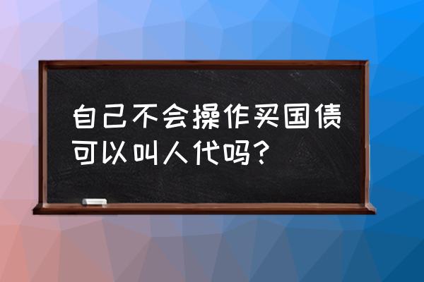 个人怎样投资国债 自己不会操作买国债可以叫人代吗？