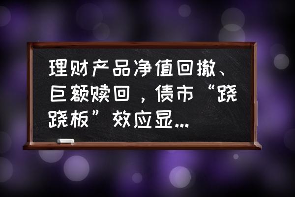 基金回撤比越大越好补仓 理财产品净值回撤、巨额赎回，债市“跷跷板”效应显现，投资者如何应对？