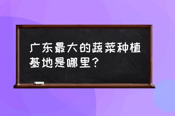 广东1一12月蔬菜种植图 广东最大的蔬菜种植基地是哪里？