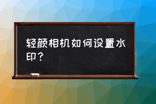 轻颜相机怎么去掉背景水印 轻颜相机如何设置水印？