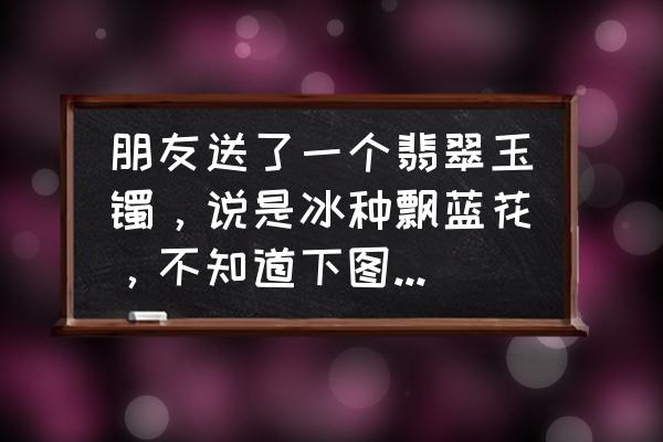 糯种飘花手镯价目表 朋友送了一个翡翠玉镯，说是冰种飘蓝花，不知道下图这个玉镯怎么样？价值如何？