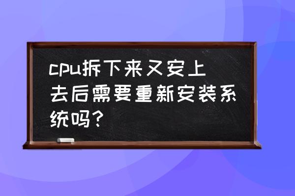 cpu怎么拆下来换新的 cpu拆下来又安上去后需要重新安装系统吗？