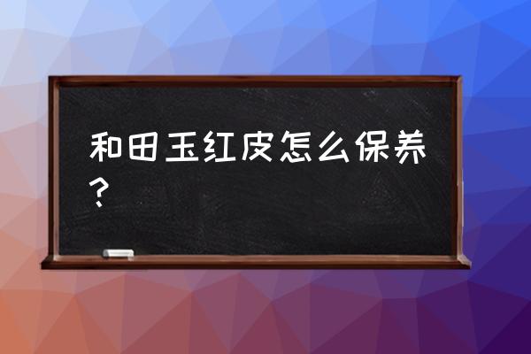 和田玉保养方法大全集 和田玉红皮怎么保养？