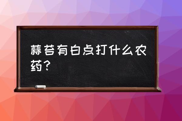 花叶上有白斑怎么治 蒜苔有白点打什么农药？