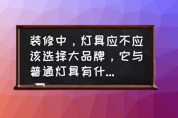 家里选灯具应该注意什么 装修中，灯具应不应该选择大品牌，它与普通灯具有什么区别？