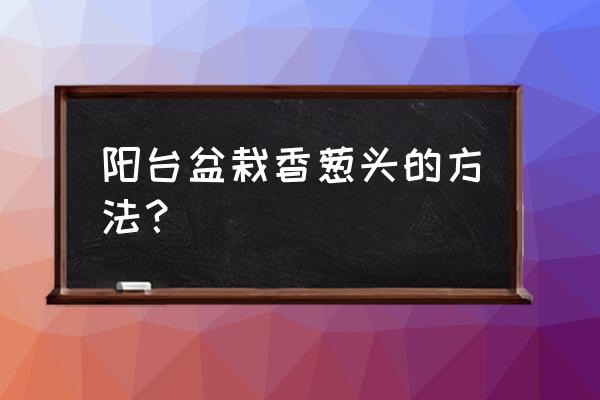 阳台毛葱头种植正确方法 阳台盆栽香葱头的方法？