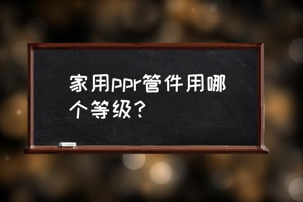 家用ppr管一般用多大的 家用ppr管件用哪个等级？