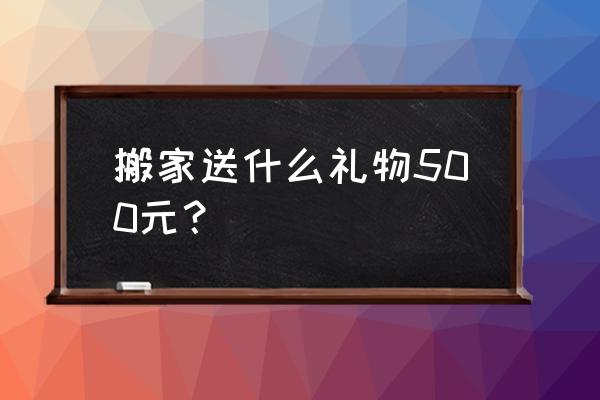 祝贺乔迁之喜送什么较好 搬家送什么礼物500元？