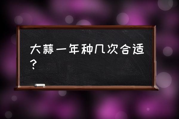 种大蒜的方法和时间 大蒜一年种几次合适？