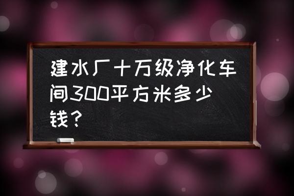 10万级净化车间一般多少钱 建水厂十万级净化车间300平方米多少钱？