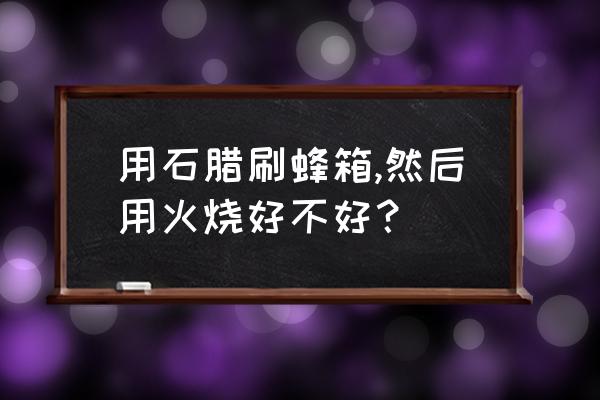 煮石蜡的蜂箱怎样消除蜡味 用石腊刷蜂箱,然后用火烧好不好？