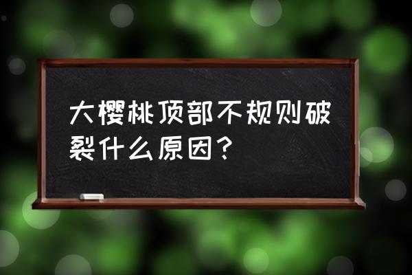 车厘子底部一点点裂开 大樱桃顶部不规则破裂什么原因？