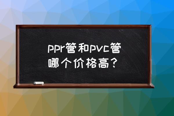 ppr管价格表大全 ppr管和pvc管哪个价格高？