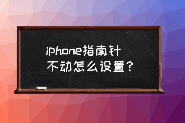 iphone12指南针不动 iphone指南针不动怎么设置？