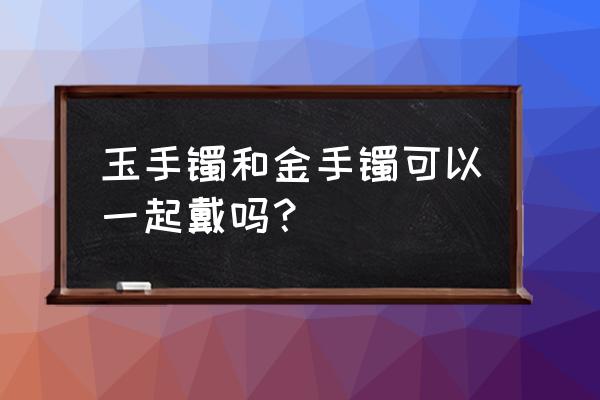 三个口诀分辨和田玉好坏 玉手镯和金手镯可以一起戴吗？