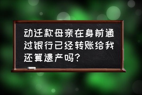 生前转账到别人名下存款算遗产吗 动迁款母亲在身前通过银行已经转账给我还算遗产吗？